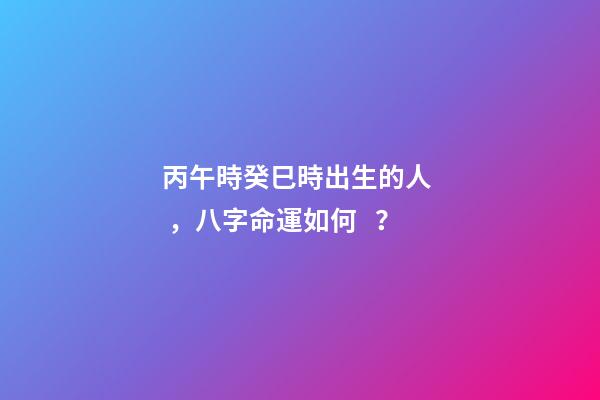 丙午時癸巳時出生的人，八字命運如何？